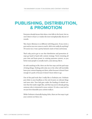 29
THE BEGINNER’S GUIDE TO BLOGGING AND CONTENT STRATEGY
Everyone already knows that when a tree falls in the forest, but no
one’s there to hear it, it makes the most metaphysically obscure of
sounds.
This classic dilemma is no different with blog posts. If you wrote a
post and no one ever comes to read it, did it ever really do anything?
Of course not, it was a pretty fantastic waste of time and money.
That’s why you’ve got to see that distribution and promotion al-
ways go hand in hand with content strategy. You’re investing all
your time and brain power in creating awesome content, so you
better want people to actually read it, and, daresay, like it.
As with anything in life, there are the free ways and the paid ways
of doing things. Sticking with only one or the other will inevitably
leave your content limping out there, either because it doesn’t have
enough of a push or because it doesn’t know where to go.
One of the paid tools that I really like is Outbrain.com. Outbrain
puts links to your headlines at the end of posts on relevant blogs
and news sites. Your link goes under the heading of related con-
tent that the reader might like, and that way you’re already getting
someone who is interested in your content. It’s also a neat tool to
see just how shareable your content really is.
While Outbrain is basically buying clicks, there are free ways to get
your content out there, too.
PART 3: OPTIMIZING CONTENT STRATEGY
PUBLISHING, DISTRIBUTION,
 PROMOTION
 