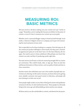 30
THE BEGINNER’S GUIDE TO BLOGGING AND CONTENT STRATEGY
This last section is all about making sure your content isn’t just “words on
a page.” Remember, you’re reading this because you believe in the power of
content, so now it’s time to measure your content up to your goals.
Whether you’re a personal blogger trying to brand yourself through social
media, or director of digital content at a company, you’ve got to be measur-
ing the reach and power of your work.
This is especially true for those working in a company. Over the long run, all
the content you produce will begin to show results, but they aren’t outward-
ly apparent just quite yet in the short term. It’s the Gym Dilemma all over
again. You need to prove to those unbelievers (like perhaps your boss) that
content can work, and that it’s producing results right then.
The main metrics you’ll want to show for measuring straight ROI on content
are conversions. This could be leads, sales, or sign ups. There are also less
well known derivatives of these metrics, such as quality of leads and time to
close conversions.
Another metric that will bolster your case is the number of people that con-
versions are referring. As this metric increases, you know that you’re getting
more valuable customers since good content is infectious, and people will
start sharing it on their own accord.
Some people might snicker at your ideas of feel good content and qualitative
nonsense in the face of cold, hard business facts. These people are obviously
living in the stone age and will probably go extinct pretty soon anyway.
All these metrics are also attributable to content, and therein lies the power.
MEASURING ROI:
BASIC METRICS
 