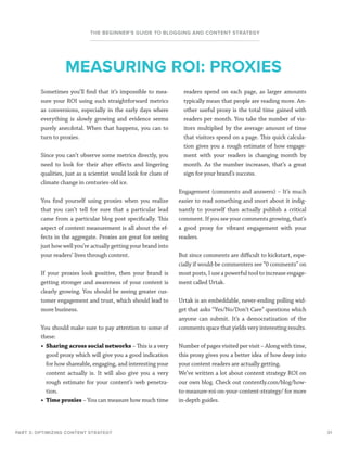 31
THE BEGINNER’S GUIDE TO BLOGGING AND CONTENT STRATEGY
PART 3: OPTIMIZING CONTENT STRATEGY
Sometimes you’ll find that it’s impossible to mea-
sure your ROI using such straightforward metrics
as conversions, especially in the early days where
everything is slowly growing and evidence seems
purely anecdotal. When that happens, you can to
turn to proxies.
Since you can’t observe some metrics directly, you
need to look for their after effects and lingering
qualities, just as a scientist would look for clues of
climate change in centuries-old ice.
You find yourself using proxies when you realize
that you can’t tell for sure that a particular lead
came from a particular blog post specifically. This
aspect of content measurement is all about the ef-
fects in the aggregate. Proxies are great for seeing
just how well you’re actually getting your brand into
your readers’ lives through content.
If your proxies look positive, then your brand is
getting stronger and awareness of your content is
clearly growing. You should be seeing greater cus-
tomer engagement and trust, which should lead to
more business.
You should make sure to pay attention to some of
these:
•	 Sharing across social networks – This is a very
good proxy which will give you a good indication
for how shareable, engaging, and interesting your
content actually is. It will also give you a very
rough estimate for your content’s web penetra-
tion.
•	 Time proxies – You can measure how much time
readers spend on each page, as larger amounts
typically mean that people are reading more. An-
other useful proxy is the total time gained with
readers per month. You take the number of vis-
itors multiplied by the average amount of time
that visitors spend on a page. This quick calcula-
tion gives you a rough estimate of how engage-
ment with your readers is changing month by
month. As the number increases, that’s a great
sign for your brand’s success.
Engagement (comments and answers) – It’s much
easier to read something and snort about it indig-
nantly to yourself than actually publish a critical
comment. If you see your comments growing, that’s
a good proxy for vibrant engagement with your
readers.
But since comments are difficult to kickstart, espe-
cially if would-be commenters see “0 comments” on
most posts, I use a powerful tool to increase engage-
ment called Urtak.
Urtak is an embeddable, never-ending polling wid-
get that asks “Yes/No/Don’t Care” questions which
anyone can submit. It’s a democratization of the
comments space that yields very interesting results.
Number of pages visited per visit – Along with time,
this proxy gives you a better idea of how deep into
your content readers are actually getting.
We’ve written a lot about content strategy ROI on
our own blog. Check out contently.com/blog/how-
to-measure-roi-on-your-content-strategy/ for more
in-depth guides.
MEASURING ROI: PROXIES
 