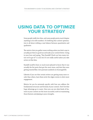 32
THE BEGINNER’S GUIDE TO BLOGGING AND CONTENT STRATEGY
Some people really love data, and some people pretty much despise
anything to do with numbers. It’s befitting that content optimiza-
tion is all about striking a neat balance between quantitative and
qualitative.
The metrics that you gather mean nothing unless you find a way to
actually put them to good use and make your content better. Going
to your boss and saying, “Hey Randall! Check out how many visi-
tors we’ve got it!” is cool, but it’s not really useful unless you take
action on that data.
Randall would’ve been so much more pleased to know that it was
actually the list posts that got the most views, and that they were
getting tweeted like a hot pastrami sandwich at @CarnegieDeli.
Likewise if you see that certain writers are getting many more re-
sults than others, have them write the edgier stories to elicit more
engagement.
Metrics let you be extremely specific with how you address the
fundamental structure and formula of your content. Don’t let that
huge advantage go to waste. Once you can see what kinds of fea-
tures in your content are the most successful, work on maximizing
those features and playing to your strengths.
PART 3: OPTIMIZING CONTENT STRATEGY
USING DATA TO OPTIMIZE
YOUR STRATEGY
 