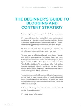 6
THE BEGINNER’S GUIDE TO BLOGGING AND CONTENT STRATEGY
You’re reading this book because you believe in the power of content.
It’s a reasonable guess. But I admit, I don’t know much else about
you. You may be a marketer at a small business, an editorial director
at a brand or media company, a community manager at a startup,
or perhaps a blogger who’s passionate about New York City pizza.
Whatever your role, in whatever size operation, the one thing I can
say is this: great content can help you achieve your goals.
The most powerful and influential people in any industry have al-
ways been the content creators, the thought leaders. The tallest
buildings in major cities used to all be owned by newspapers. Times
Square wasn’t named for a clock; it was named for the New York
Times building built there. The heroes in any niche – be it fashion,
investing, pop culture, whatever – are the ones who create the best
content. Scott Schuman, Mark Suster, Ree Drummond. The ones ev-
eryone wants speaking at their conferences.
Through content you can build your own publication, be an authority
on your topic, or make a serious splash for your brand in social
media. If you didn’t think so, you wouldn’t be reading this. You’re
reading this because you want to create content better, faster, and
with more social oomph.
It all starts with strategy. Content creation takes time, but it’s well
worth it if coupled with strategy.
It’s science, but not rocket science.
INTRODUCTION
THE BEGINNER’S GUIDE TO
BLOGGING AND
CONTENT STRATEGY
 