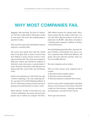 7
THE BEGINNER’S GUIDE TO BLOGGING AND CONTENT STRATEGY
Blogging is like exercising. You know it’s import-
ant. You don’t really doubt it will produce results
at some point. But you’re also probably going to
quit after 3 weeks.
That’s just how it goes with anything that requires
long-term, consistent effort.
The reason most people don’t look like Arnold
(back in his glory days, at least) is because they
don’t dedicate a serious amount of time to work-
ing out (and steroids). The reason most companies’
blogs have crickets and cobwebs for audiences is
they don’t create and execute a consistent plan of
action. They don’t stick with it. (And they don’t use
blog-steroids like social media and distribution
tools).
Author and marketing czar Seth Godin has said,
“Content marketing is the only marketing left.”
He, and about 2/3 of Chief Marketing Officers in
the U.S., believe that creating content is the key to
growing a successful business in a web 2+ world.
Adam Schwartz, founder of Articulate.com, says
“Content marketing is the easiest and most inex-
pensive way to market any company.” He built a
$200 million business by creating useful, educa-
tional content that his readers could trust, con-
tent that didn’t plug his products or sell out as
advertorial. At 80,000+ subscribers, Articulate is
a thriving media company in addition to being a
commercial business.
Forward-thinking brands like Mint, American Ex-
press, Birchbox, and hundreds more rely on con-
tent to generate leads, build brand affinities, sell
goods, and create advocates and fans. Their con-
tent is incredibly effective.
But most companies suck at content.
There are three reasons most companies fail at
content:
1) They don’t invest in quality content
2) They don’t execute consistently
3) They don’t promote or optimize their content
If you’ve tried content strategy before and failed,
chances are it’s because of one of these. This book
is split into three sections – planning, executing,
and optimizing – precisely for those reasons.
Time to get some exercise.
INTRODUCTION
WHY MOST COMPANIES FAIL
 