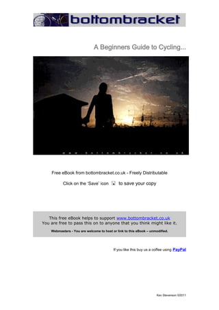 A Beginners Guide to Cycling...




    Free eBook from bottombracket.co.uk - Freely Distributable

           Click on the ‘Save’ icon to save your copy




   This free eBook helps to support www.bottombracket.co.uk
You are free to pass this on to anyone that you think might like it.
    Webmasters - You are welcome to host or link to this eBook – unmodified.




                                          If you like this buy us a coffee using PayPal




                                                                     Kev Stevenson ©2011
 