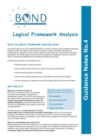 Logical Framework Analysis




                                                                                                      Guidance Notes No.4
WHAT IS LOGICAL FRAMEWORK ANALYSIS (LFA)?

A log frame (also known as a Project Framework) is a tool for planning and managing development
projects. It looks like a table (or framework) and aims to present information about the key
components of a project in a clear, concise, logical and systematic way. The log frame model was
developed in the United States and has since been adopted and adapted for use by many other
donors, including the Department for International Development (DFID).

A log frame summarises, in a standard format:

        • What the project is going to achieve?

        • What activities will be carried out to achieve its outputs and purpose?

        • What resources (inputs) are required?

        • What are the potential problems which could affect the success of the project?

        • How the progress and ultimate success of the project will be measured and verified?


WHY USE LFA?
                                                          The LFA is a way of describing a
Because most donors prefer it?
                                                          project in a logical way so that it is:
LFA can be a useful tool, both in the planning,
monitoring and evaluation management of
                                                          • Well designed.
development projects. It is not the only planning tool,
and should not be considered an end in itself, but
                                                          • Described objectively.
using it encourages the discipline of clear and
specific thinking about what the project aims to do
                                                          • Can be evaluated.
and how, and highlighting those aspects upon which
success depends.
                                                          • Clearly structured.
LFA also provides a handy summary to inform
project staff, donors, beneficiaries and other stakeholders, which can be referred to
throughout the lifecycle of the project. LFA should not be set in concrete. As the project
circumstances change it will probably need to reflect these changes but everyone involved will
have to be kept informed.

What is so intimidating about using LFA?
Perhaps because we are very conscious of the complexity of development projects, we find it hard
to believe that they can be reduced to one or two sides of A4. Remember that the log frame isn't
intended to show every detail of the project, nor to limit the scope of the project. It is simply a
convenient, logical summary of the key factors of the project.
