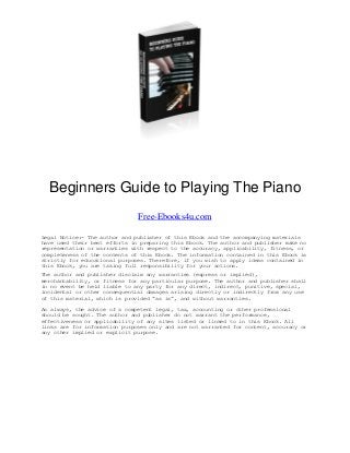 Beginners Guide to Playing The Piano
Free-Ebooks4u.com
Legal Notice:- The author and publisher of this Ebook and the accompanying materials
have used their best efforts in preparing this Ebook. The author and publisher make no
representation or warranties with respect to the accuracy, applicability, fitness, or
completeness of the contents of this Ebook. The information contained in this Ebook is
strictly for educational purposes. Therefore, if you wish to apply ideas contained in
this Ebook, you are taking full responsibility for your actions.
The author and publisher disclaim any warranties (express or implied),
merchantability, or fitness for any particular purpose. The author and publisher shall
in no event be held liable to any party for any direct, indirect, punitive, special,
incidental or other consequential damages arising directly or indirectly from any use
of this material, which is provided “as is”, and without warranties.
As always, the advice of a competent legal, tax, accounting or other professional
should be sought. The author and publisher do not warrant the performance,
effectiveness or applicability of any sites listed or linked to in this Ebook. All
links are for information purposes only and are not warranted for content, accuracy or
any other implied or explicit purpose.
 