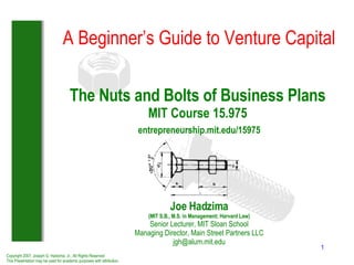The Nuts and Bolts of Business Plans MIT Course 15.975   entrepreneurship.mit.edu/15975 Joe Hadzima (MIT S.B., M.S. in Management; Harvard Law) Senior Lecturer, MIT Sloan School Managing Director, Main Street Partners LLC [email_address] A Beginner’s Guide to Venture Capital Copyright 2007, Joseph G. Hadzima, Jr., All Rights Reserved This Presentation may be used for academic purposes with attribution 
