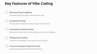 Key Features of Vibe Coding
Real-Time Visual Feedback
Immediate impact of changes, maintaining flow state.
AI-Assisted Coding
Tools like GitHub Copilot for smarter, cleaner, and faster code.
Customized Coding Contexts
Personalized themes, fonts, and soundscapes for a positive headspace.
Collaborative Coding
Live Share and multiplayer environments for social coding.
Focus on Developer Experience (DX)
Prioritizing how developers feel while writing code.
 