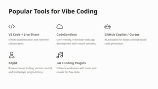 Popular Tools for Vibe Coding
VS Code + Live Share
Infinite customization and real-time
collaboration.
CodeSandbox
User-friendly, in-browser web app
development with instant previews.
GitHub Copilot / Cursor
AI assistants for faster, context-based
code generation.
Replit
Browser-based coding, version control,
and multiplayer programming.
LoFi Coding Plugins
Enhance workspace with music and
visuals for flow state.
 