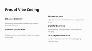 Pros of Vibe Coding
Enhances Creativity
Personalized environments spark creative thinking,
especially for UI/UX.
Improves Focus & Flow
Real-time previews and aesthetic setups lead to peak
productivity.
Reduces Burnout
Enjoyable environment and rhythm-driven style reduce
stress.
Great for Beginners
Interactive tools simplify concepts, making learning
engaging.
Encourages Collaboration
Live Share promotes teamwork without disrupting
individual focus.
 