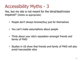 Accessibility Myths - 3
Yes, but my site is not meant for the blind/deaf/motor
impaired* (Delete as appropriate)
• People don‟t always browse/buy just for themselves
• You can‟t make assumptions about people
• Think about your site‟s reputation amongst friends and
family of PWD
• Studies in US show that friends and family of PWD will also
avoid inaccessible sites
11
 