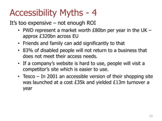 Accessibility Myths - 4
It‟s too expensive – not enough ROI
• PWD represent a market worth £80bn per year in the UK –
approx £320bn across EU
• Friends and family can add significantly to that
• 83% of disabled people will not return to a business that
does not meet their access needs.
• If a company‟s website is hard to use, people will visit a
competitor‟s site which is easier to use.
• Tesco – In 2001 an accessible version of their shopping site
was launched at a cost £35k and yielded £13m turnover a
year
12
 
