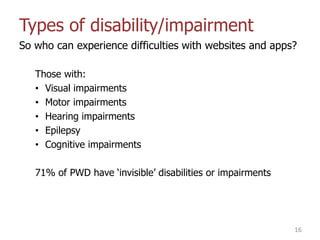 Types of disability/impairment
So who can experience difficulties with websites and apps?
Those with:
• Visual impairments
• Motor impairments
• Hearing impairments
• Epilepsy
• Cognitive impairments
71% of PWD have „invisible‟ disabilities or impairments
16
 