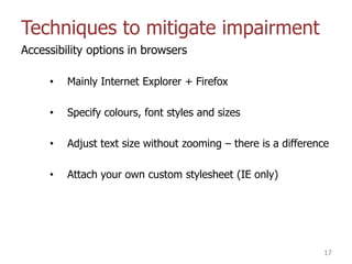Techniques to mitigate impairment
Accessibility options in browsers
• Mainly Internet Explorer + Firefox
• Specify colours, font styles and sizes
• Adjust text size without zooming – there is a difference
• Attach your own custom stylesheet (IE only)
17
 