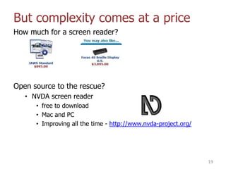 But complexity comes at a price
How much for a screen reader?
Open source to the rescue?
• NVDA screen reader
• free to download
• Mac and PC
• Improving all the time - http://www.nvda-project.org/
19
 