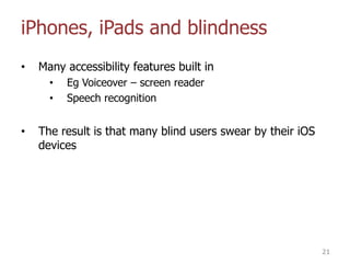 iPhones, iPads and blindness
• Many accessibility features built in
• Eg Voiceover – screen reader
• Speech recognition
• The result is that many blind users swear by their iOS
devices
21
 