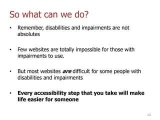 So what can we do?
• Remember, disabilities and impairments are not
absolutes
• Few websites are totally impossible for those with
impairments to use.
• But most websites are difficult for some people with
disabilities and impairments
• Every accessibility step that you take will make
life easier for someone
24
 