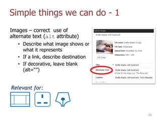 Simple things we can do - 1
Images – correct use of
alternate text (alt attribute)
• Describe what image shows or
what it represents
• If a link, describe destination
• If decorative, leave blank
(alt=“”)
25
Relevant for:
 