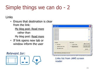 Simple things we can do - 2
Links
• Ensure that destination is clear
from the link:
My blog post: Read more
rather than
My blog post: Read more
• If link opens new tab or
window inform the user
26
Links list from JAWS screen
reader
Relevant for:
 