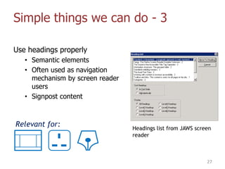 Simple things we can do - 3
Use headings properly
• Semantic elements
• Often used as navigation
mechanism by screen reader
users
• Signpost content
27
Headings list from JAWS screen
reader
Relevant for:
 