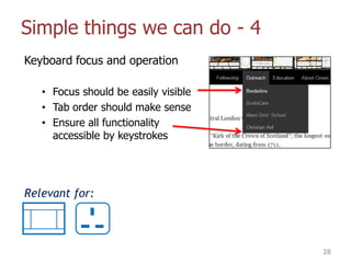 Simple things we can do - 4
Keyboard focus and operation
• Focus should be easily visible
• Tab order should make sense
• Ensure all functionality
accessible by keystrokes
28
Relevant for:
 