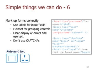 Simple things we can do - 6
Mark up forms correctly
• Use labels for input fields
• Fieldset for grouping controls
• Clear display of errors and
use text
• Don‟t use CAPTCHAs
30
Relevant for:
<label for="yourname">Your
name:</label>
<input type="text"
name="yourname"
id="yourname" value="" />
<input type=“checkbox"
name=“legal" id=“legal"
value=""
checked=“checked”/>
<label for=“legal">I have
read the legal page</label>
 