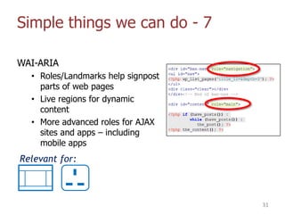 Simple things we can do - 7
WAI-ARIA
• Roles/Landmarks help signpost
parts of web pages
• Live regions for dynamic
content
• More advanced roles for AJAX
sites and apps – including
mobile apps
31
Relevant for:
 