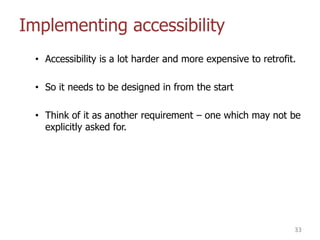 Implementing accessibility
• Accessibility is a lot harder and more expensive to retrofit.
• So it needs to be designed in from the start
• Think of it as another requirement – one which may not be
explicitly asked for.
33
 