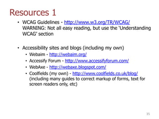 Resources 1
• WCAG Guidelines - http://www.w3.org/TR/WCAG/
WARNING: Not all easy reading, but use the „Understanding
WCAG‟ section
• Accessibility sites and blogs (including my own)
• Webaim - http://webaim.org/
• Accessify Forum - http://www.accessifyforum.com/
• WebAxe - http://webaxe.blogspot.com/
• Coolfields (my own) - http://www.coolfields.co.uk/blog/
(including many guides to correct markup of forms, text for
screen readers only, etc)
35
 