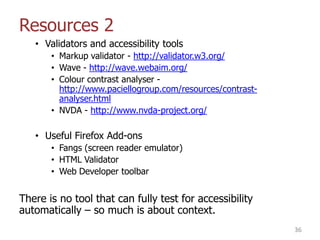 Resources 2
• Validators and accessibility tools
• Markup validator - http://validator.w3.org/
• Wave - http://wave.webaim.org/
• Colour contrast analyser -
http://www.paciellogroup.com/resources/contrast-
analyser.html
• NVDA - http://www.nvda-project.org/
• Useful Firefox Add-ons
• Fangs (screen reader emulator)
• HTML Validator
• Web Developer toolbar
There is no tool that can fully test for accessibility
automatically – so much is about context.
36
 