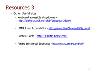 Resources 3
• Other Useful sites
• Keyboard accessible dropdowns –
http://blakehaswell.com/lab/dropdown/deux/
• HTML5 and Accessibility - http://www.html5accessibility.com/
• Subtitle Horse - http://subtitle-horse.com/
• Amara (Universal Subtitles) - http://www.amara.org/en/
37
 
