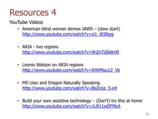 Resources 4
YouTube Videos
• American blind woman demos JAWS – (slow start)
http://www.youtube.com/watch?v=si1_iR5lbyg
• ARIA - live regions
http://www.youtube.com/watch?v=9nZnTdSAkH0
• Leonie Watson on ARIA regions
http://www.youtube.com/watch?v=IhWMou12_Vk
• MS User and Dragon Naturally Speaking
http://www.youtube.com/watch?v=BsZo1p_5-o4
• Build your own assistive technology – (Don‟t) try this at home
http://www.youtube.com/watch?v=1LR11wDFMcA
38
 