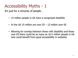Accessibility Myths - 1
It‟s just for a minority of people…
• 12 million people in UK have a recognised disability
• In the UK 15 million are over 55 – 12 million over 65
• Allowing for overlap between those with disability and those
over 65 there could be as many as 16.5 million people in UK
who could benefit from good accessibility in websites
9
 
