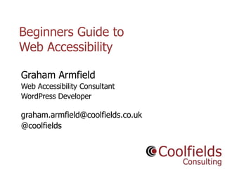 Coolfields Consulting www.coolfields.co.uk
@coolfields
Beginners Guide to
Web Accessibility
Graham Armfield
Web Accessibility Consultant
WordPress Developer
graham.armfield@coolfields.co.uk
@coolfields
 