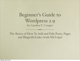Beginner’s Guide to
                            Wordpress 2.9
                                by Carolyn E. Cooper


                   The Basics of How To Add and Edit Posts, Pages
                        and Blogrolls/Links (with SEO tips)




Monday, April 19, 2010
 