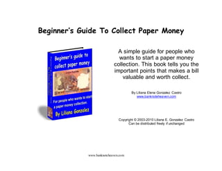 www.banknoteheaven.com
Beginner’s Guide To Collect Paper Money
A simple guide for people who
wants to start a paper money
collection. This book tells you the
important points that makes a bill
valuable and worth collect.
By Liliana Elena Gonzalez Castro
www.banknoteheaven.com
Copyright © 2003-2010 Liliana E. Gonzalez Castro
Can be distributed freely if unchanged
 