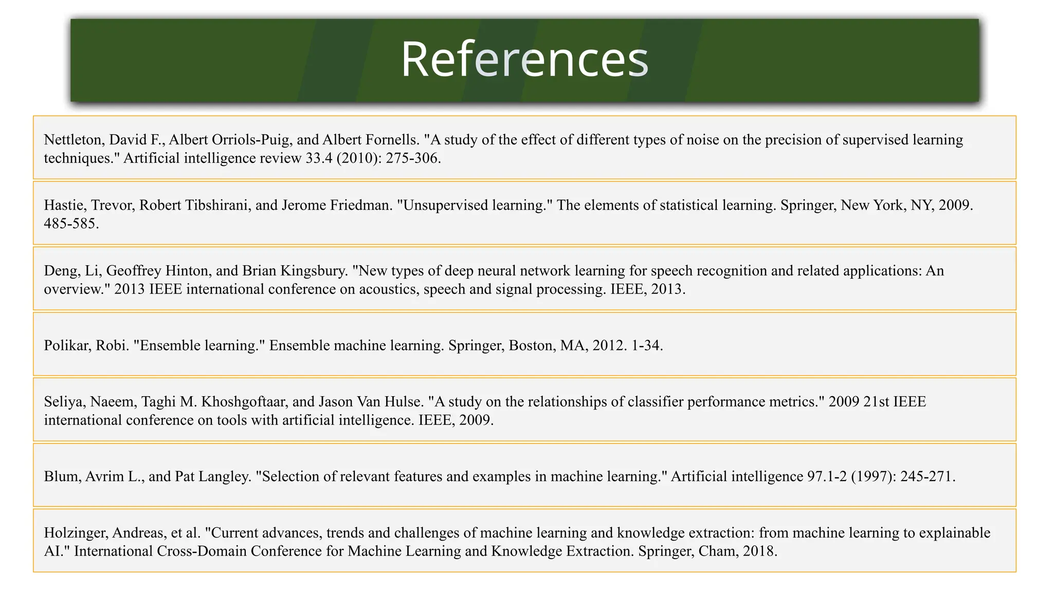 References
Nettleton, David F., Albert Orriols-Puig, and Albert Fornells. "A study of the effect of different types of noise on the precision of supervised learning
techniques." Artificial intelligence review 33.4 (2010): 275-306.
Polikar, Robi. "Ensemble learning." Ensemble machine learning. Springer, Boston, MA, 2012. 1-34.
Holzinger, Andreas, et al. "Current advances, trends and challenges of machine learning and knowledge extraction: from machine learning to explainable
AI." International Cross-Domain Conference for Machine Learning and Knowledge Extraction. Springer, Cham, 2018.
Seliya, Naeem, Taghi M. Khoshgoftaar, and Jason Van Hulse. "A study on the relationships of classifier performance metrics." 2009 21st IEEE
international conference on tools with artificial intelligence. IEEE, 2009.
Blum, Avrim L., and Pat Langley. "Selection of relevant features and examples in machine learning." Artificial intelligence 97.1-2 (1997): 245-271.
Hastie, Trevor, Robert Tibshirani, and Jerome Friedman. "Unsupervised learning." The elements of statistical learning. Springer, New York, NY, 2009.
485-585.
Deng, Li, Geoffrey Hinton, and Brian Kingsbury. "New types of deep neural network learning for speech recognition and related applications: An
overview." 2013 IEEE international conference on acoustics, speech and signal processing. IEEE, 2013.
 