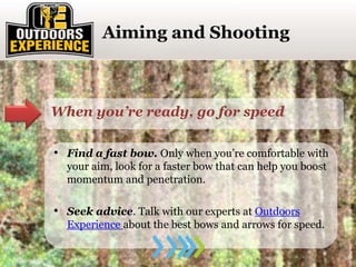 Click to enter section titleAiming and Shooting
When you’re ready, go for speed
• Find a fast bow. Only when you’re comfortable with
your aim, look for a faster bow that can help you boost
momentum and penetration.
• Seek advice. Talk with our experts at Outdoors
Experience about the best bows and arrows for speed.
 