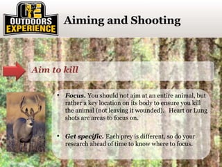 Click to enter section titleAiming and Shooting
Aim to kill
• Focus. You should not aim at an entire animal, but
rather a key location on its body to ensure you kill
the animal (not leaving it wounded). Heart or Lung
shots are areas to focus on.
• Get specific. Each prey is different, so do your
research ahead of time to know where to focus.
 