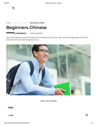8/9/2019 Beginners Chinese - Edukite
https://edukite.org/course/beginners-chinese/ 1/8
HOME / COURSE / LANGUAGE / BEGINNERS CHINESE
Beginners Chinese
( 9 REVIEWS ) 479 STUDENTS
The intermediate course illustrates and introduces you to the major world heritage sites with their
historical and cultural background. You …

FREE
1 YEAR
TAKE THIS COURSE
 