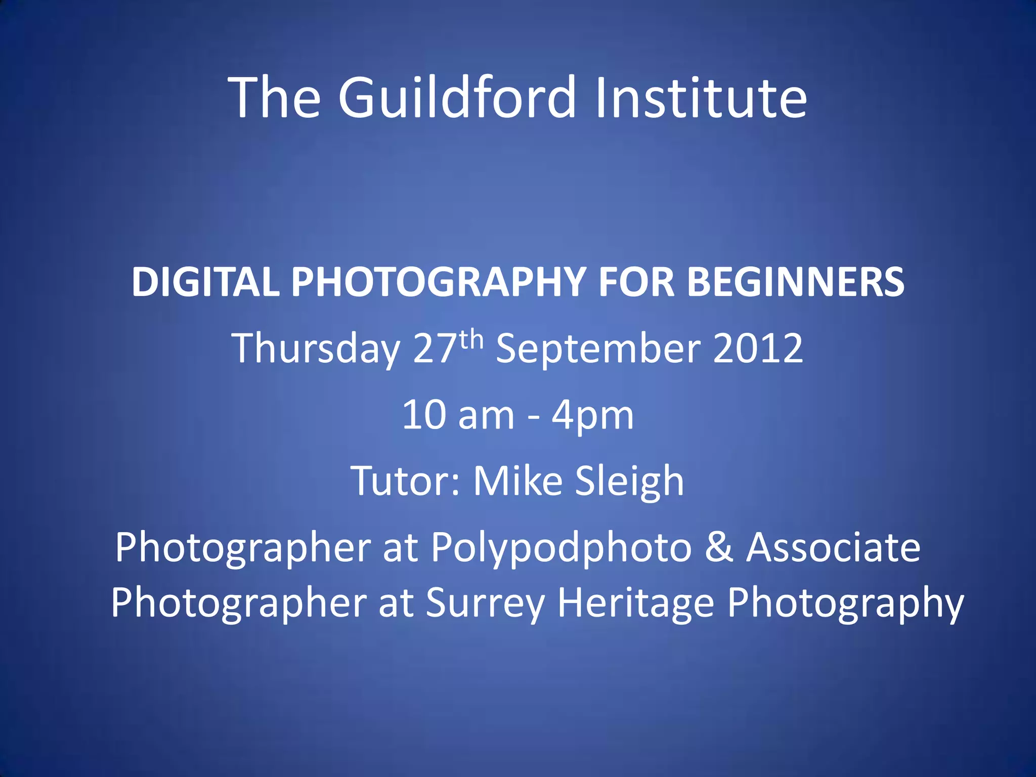 The Guildford Institute

 DIGITAL PHOTOGRAPHY FOR BEGINNERS
      Thursday 27th September 2012
              10 am - 4pm
            Tutor: Mike Sleigh
Photographer at Polypodphoto & Associate
Photographer at Surrey Heritage Photography
 