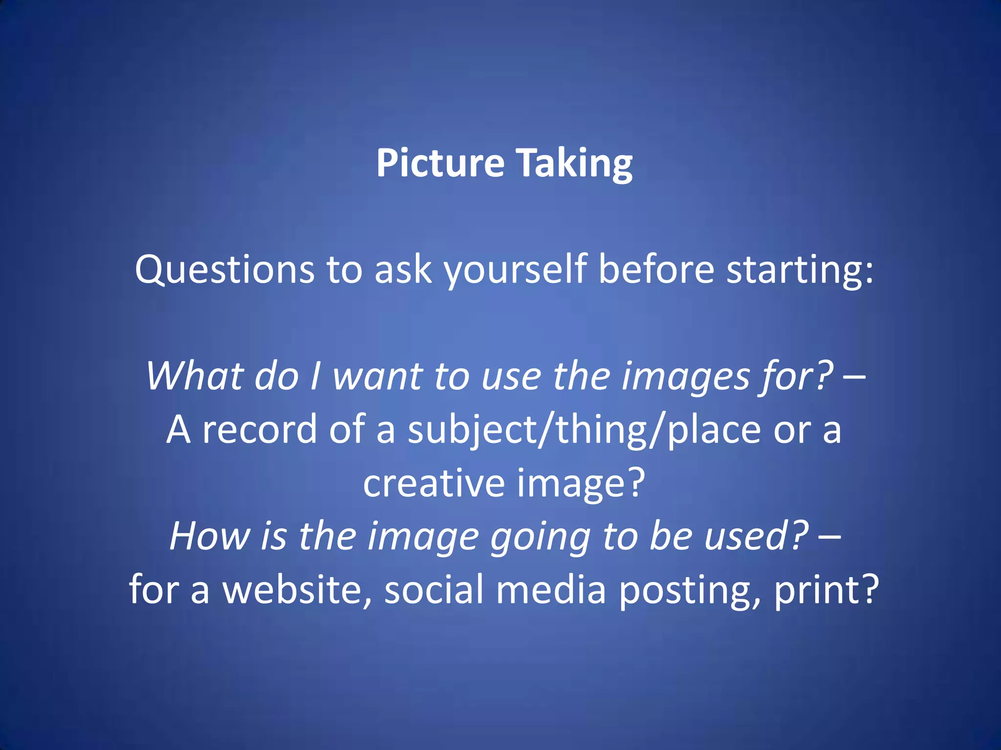 Picture Taking

Questions to ask yourself before starting:

 What do I want to use the images for? –
  A record of a subject/thing/place or a
             creative image?
  How is the image going to be used? –
for a website, social media posting, print?
 