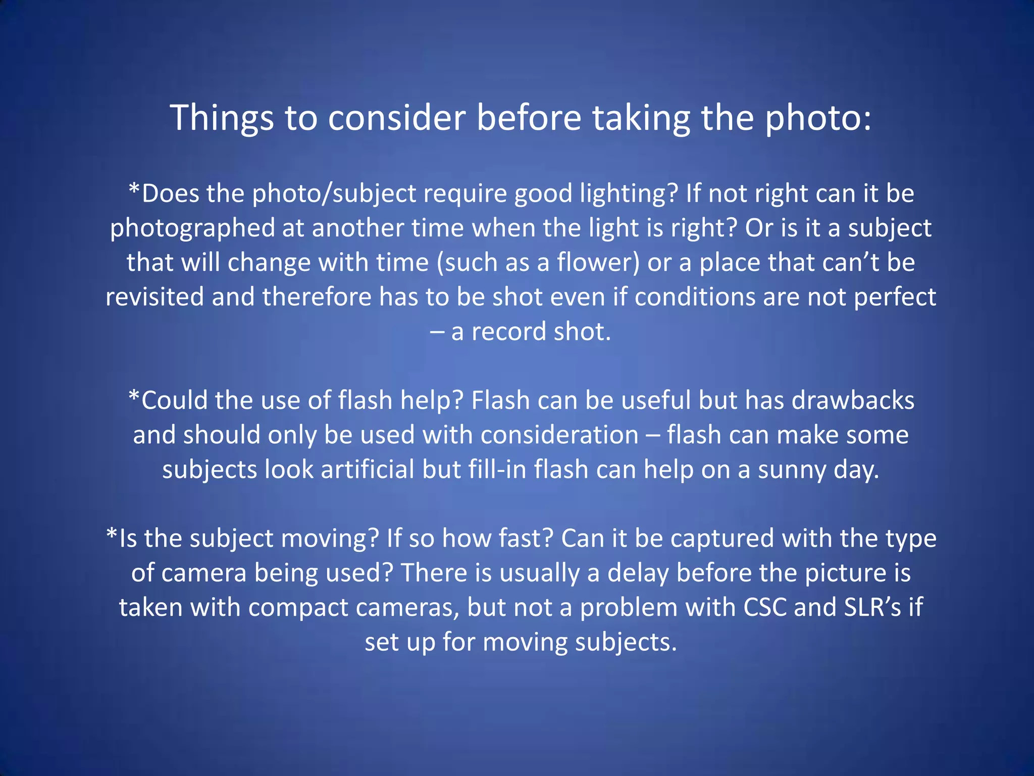 Things to consider before taking the photo:
  *Does the photo/subject require good lighting? If not right can it be
photographed at another time when the light is right? Or is it a subject
  that will change with time (such as a flower) or a place that can’t be
revisited and therefore has to be shot even if conditions are not perfect
                             – a record shot.

 *Could the use of flash help? Flash can be useful but has drawbacks
 and should only be used with consideration – flash can make some
   subjects look artificial but fill-in flash can help on a sunny day.

*Is the subject moving? If so how fast? Can it be captured with the type
  of camera being used? There is usually a delay before the picture is
 taken with compact cameras, but not a problem with CSC and SLR’s if
                      set up for moving subjects.
 