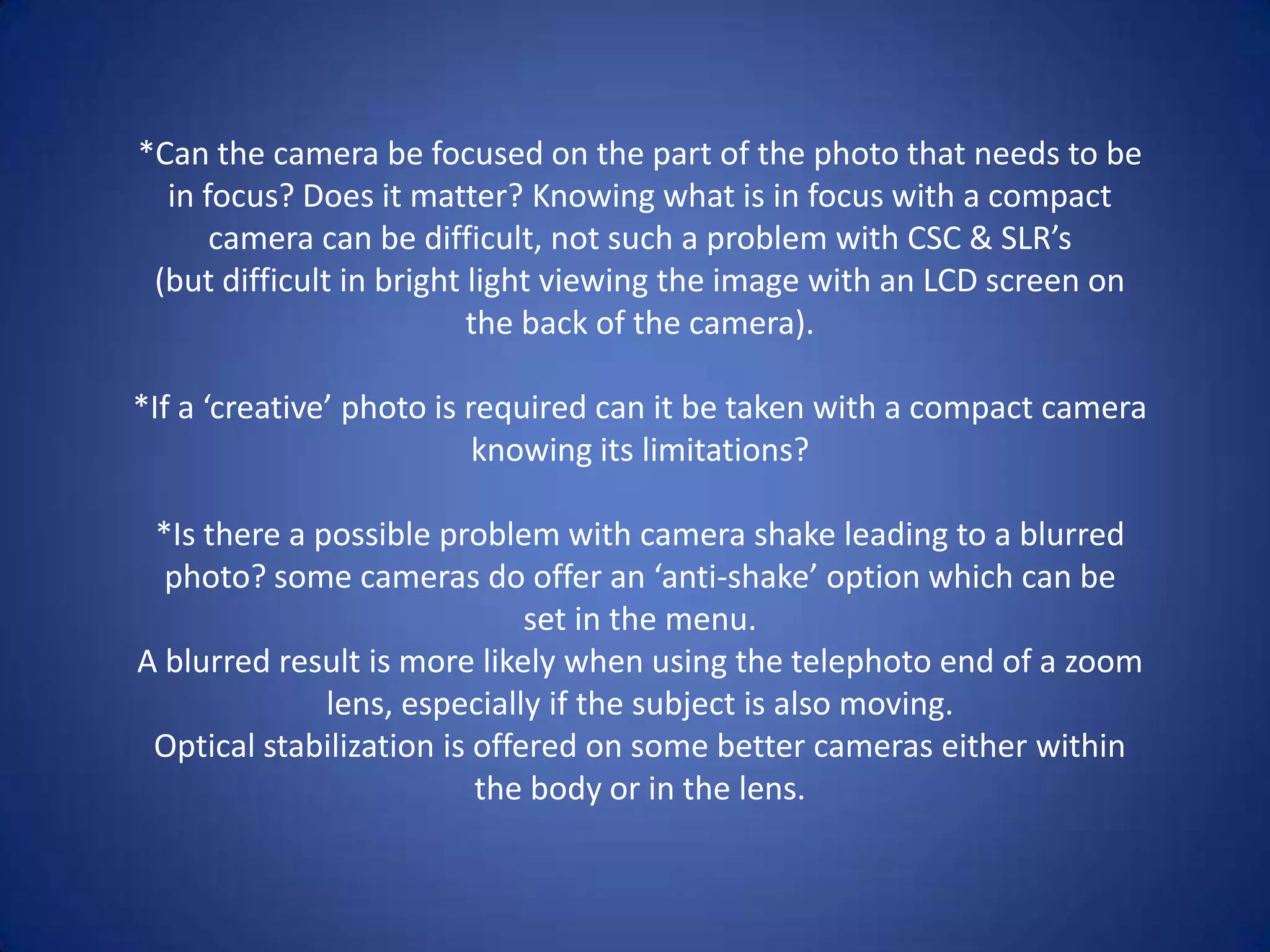 *Can the camera be focused on the part of the photo that needs to be
  in focus? Does it matter? Knowing what is in focus with a compact
      camera can be difficult, not such a problem with CSC & SLR’s
 (but difficult in bright light viewing the image with an LCD screen on
                          the back of the camera).

*If a ‘creative’ photo is required can it be taken with a compact camera
                           knowing its limitations?

 *Is there a possible problem with camera shake leading to a blurred
  photo? some cameras do offer an ‘anti-shake’ option which can be
                              set in the menu.
A blurred result is more likely when using the telephoto end of a zoom
              lens, especially if the subject is also moving.
 Optical stabilization is offered on some better cameras either within
                          the body or in the lens.
 
