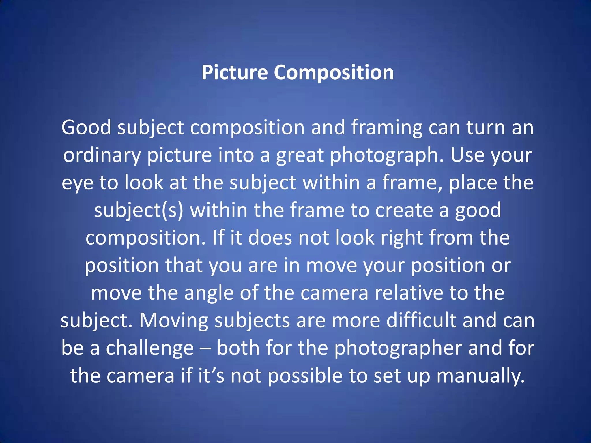Picture Composition

Good subject composition and framing can turn an
ordinary picture into a great photograph. Use your
eye to look at the subject within a frame, place the
    subject(s) within the frame to create a good
   composition. If it does not look right from the
   position that you are in move your position or
    move the angle of the camera relative to the
subject. Moving subjects are more difficult and can
be a challenge – both for the photographer and for
 the camera if it’s not possible to set up manually.
 