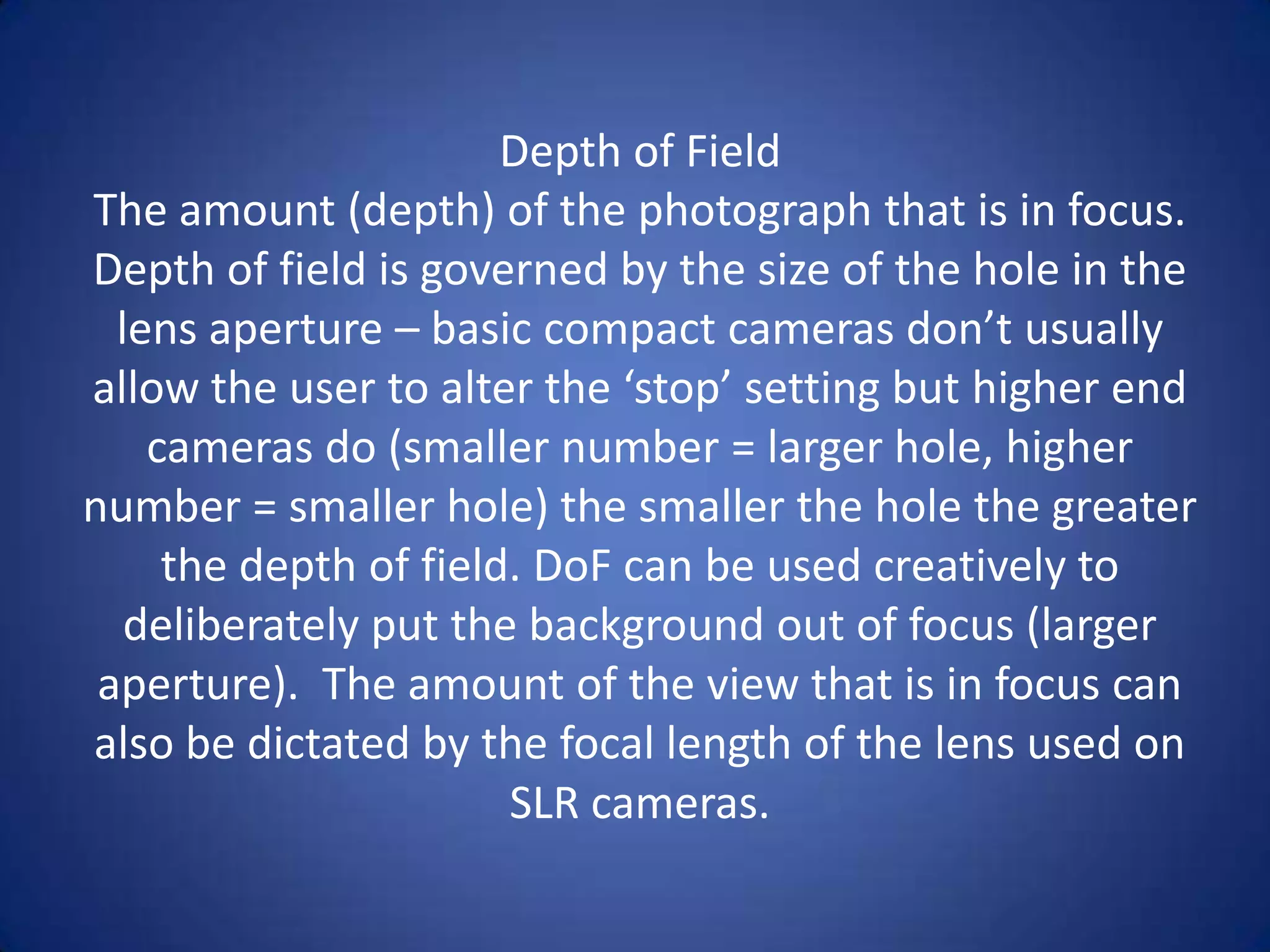 Depth of Field
The amount (depth) of the photograph that is in focus.
Depth of field is governed by the size of the hole in the
  lens aperture – basic compact cameras don’t usually
allow the user to alter the ‘stop’ setting but higher end
    cameras do (smaller number = larger hole, higher
number = smaller hole) the smaller the hole the greater
     the depth of field. DoF can be used creatively to
   deliberately put the background out of focus (larger
 aperture). The amount of the view that is in focus can
also be dictated by the focal length of the lens used on
                       SLR cameras.
 