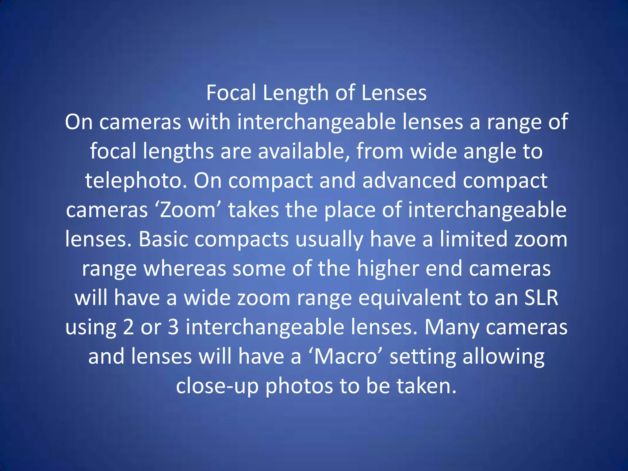 Focal Length of Lenses
On cameras with interchangeable lenses a range of
   focal lengths are available, from wide angle to
  telephoto. On compact and advanced compact
cameras ‘Zoom’ takes the place of interchangeable
lenses. Basic compacts usually have a limited zoom
  range whereas some of the higher end cameras
 will have a wide zoom range equivalent to an SLR
using 2 or 3 interchangeable lenses. Many cameras
   and lenses will have a ‘Macro’ setting allowing
            close-up photos to be taken.
 