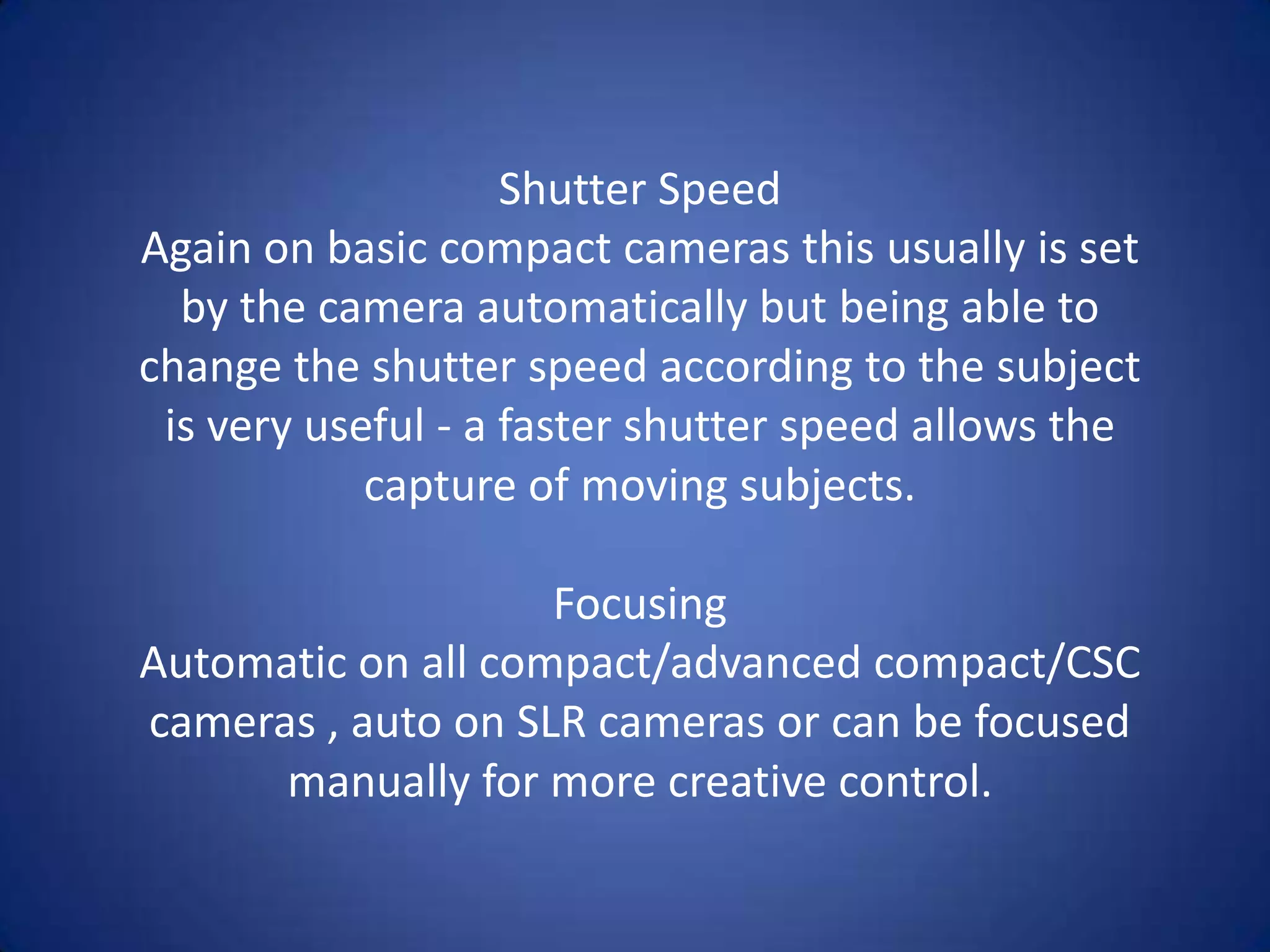 Shutter Speed
Again on basic compact cameras this usually is set
  by the camera automatically but being able to
change the shutter speed according to the subject
 is very useful - a faster shutter speed allows the
            capture of moving subjects.

                    Focusing
Automatic on all compact/advanced compact/CSC
cameras , auto on SLR cameras or can be focused
      manually for more creative control.
 