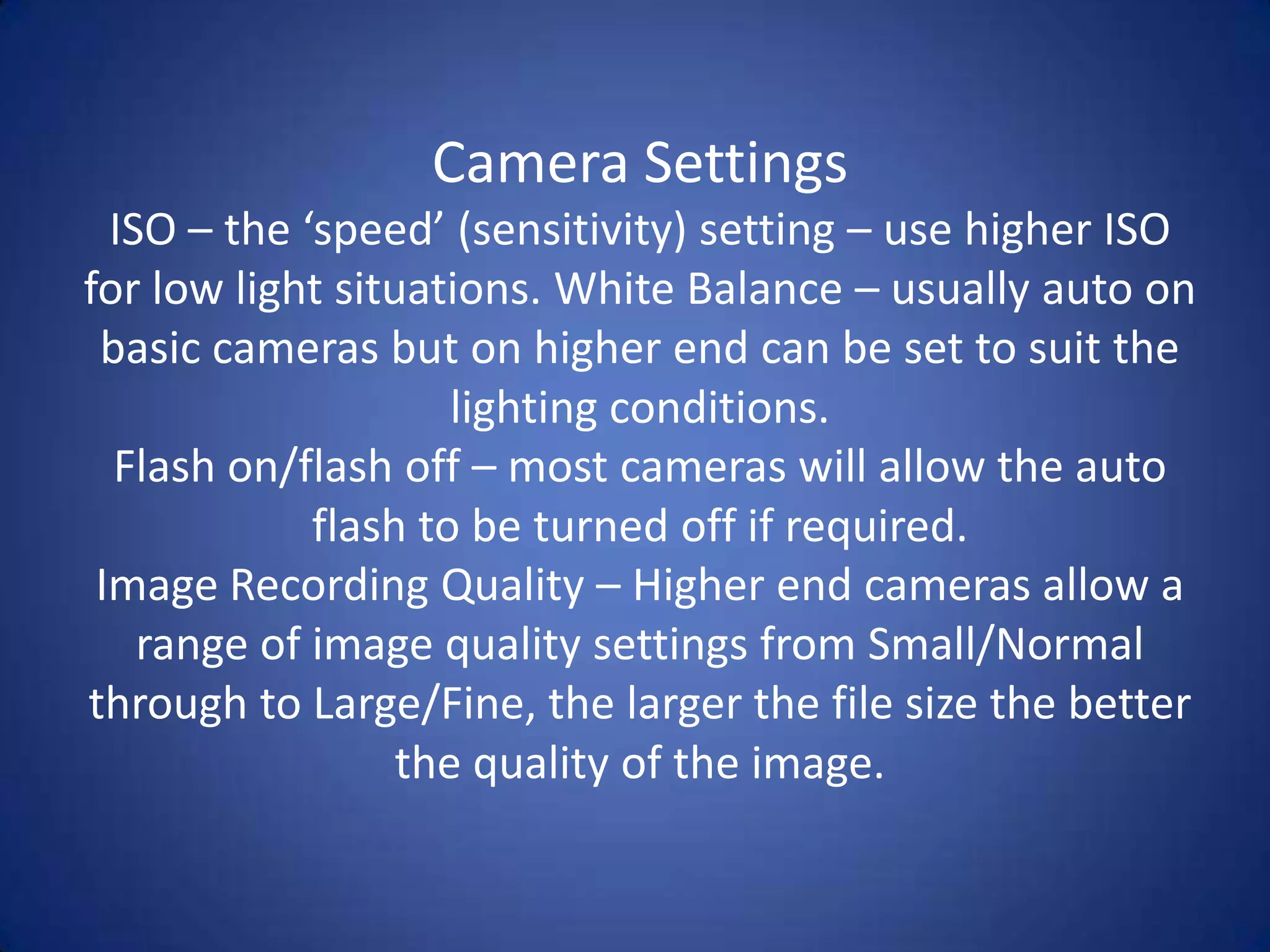 Camera Settings
  ISO – the ‘speed’ (sensitivity) setting – use higher ISO
for low light situations. White Balance – usually auto on
 basic cameras but on higher end can be set to suit the
                     lighting conditions.
  Flash on/flash off – most cameras will allow the auto
             flash to be turned off if required.
 Image Recording Quality – Higher end cameras allow a
    range of image quality settings from Small/Normal
through to Large/Fine, the larger the file size the better
                  the quality of the image.
 