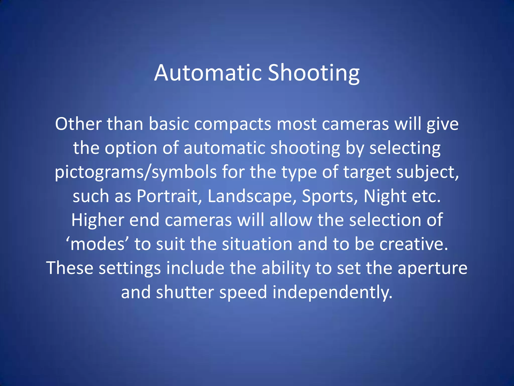 Automatic Shooting
 Other than basic compacts most cameras will give
   the option of automatic shooting by selecting
 pictograms/symbols for the type of target subject,
   such as Portrait, Landscape, Sports, Night etc.
   Higher end cameras will allow the selection of
  ‘modes’ to suit the situation and to be creative.
These settings include the ability to set the aperture
         and shutter speed independently.
 