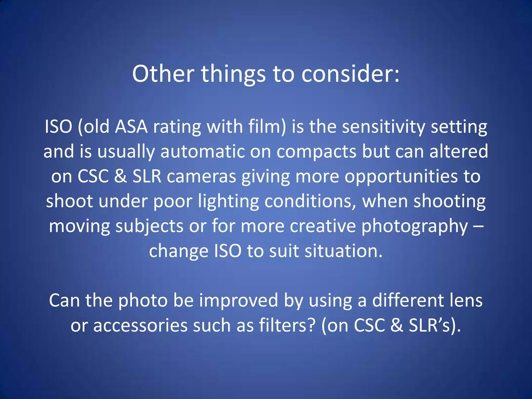 Other things to consider:
ISO (old ASA rating with film) is the sensitivity setting
and is usually automatic on compacts but can altered
 on CSC & SLR cameras giving more opportunities to
shoot under poor lighting conditions, when shooting
 moving subjects or for more creative photography –
             change ISO to suit situation.

Can the photo be improved by using a different lens
  or accessories such as filters? (on CSC & SLR’s).
 